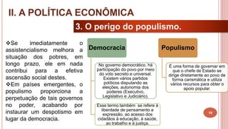 19
3. O perigo do populismo.
Se imediatamente o
assistencialismo melhora a
situação dos pobres, em
longo prazo, ele em nada
contribui para a efetiva
ascensão social destes.
Em países emergentes, o
populismo proporciona a
perpetuação de tais governos
no poder, acabando por
instaurar um despotismo em
lugar da democracia.
II. A POLÍTICA ECONÔMICA
Democracia
No governo democrático, há
participação do povo por meio
do voto secreto e universal.
Existem vários partidos
políticos disputando as
eleições, autonomia dos
poderes (Executivo,
Legislativo e Judiciário).
Esse termo também se refere à
liberdade de pensamento e
expressão, ao acesso dos
cidadãos à educação, à saúde,
ao trabalho e à justiça.
Populismo
É uma forma de governar em
que o chefe de Estado se
dirige diretamente ao povo de
forma carismática e utiliza
vários recursos para obter o
apoio popular.
 