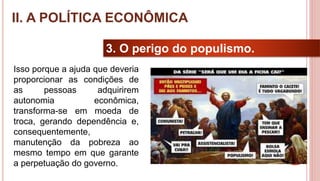 20
3. O perigo do populismo.
Isso porque a ajuda que deveria
proporcionar as condições de
as pessoas adquirirem
autonomia econômica,
transforma-se em moeda de
troca, gerando dependência e,
consequentemente,
manutenção da pobreza ao
mesmo tempo em que garante
a perpetuação do governo.
II. A POLÍTICA ECONÔMICA
 