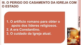 III. O PERIGO DO CASAMENTO DA IGREJA COM
O ESTADO
23
1. O artifício romano para obter o
apoio dos líderes religiosos.
2. A era Constantino.
3. O cuidado da Igreja atual.
Profa.NayaraDamasceno
 