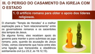 24
1. O artifício romano para obter o apoio dos líderes
religiosos.
O chamado “Templo de Herodes” é a melhor
explicação para o “bom relacionamento” entre
os governadores romanos e os sacerdotes
dos tempos de Jesus.
De alguma forma, eles recebiam apoio do
governo para manter o povo submisso ao jugo
romano, pois, quando da acusação de Jesus
Cristo, vemos claramente que havia entre eles
uma ligação que transcendia a obediência
estritamente civil (Lc 23.2; Jo 19.12,15).
III. O PERIGO DO CASAMENTO DA IGREJA COM
O ESTADO
 