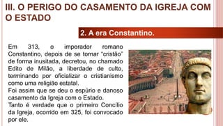 25
2. A era Constantino.
Em 313, o imperador romano
Constantino, depois de se tornar “cristão”
de forma inusitada, decretou, no chamado
Edito de Milão, a liberdade de culto,
terminando por oficializar o cristianismo
como uma religião estatal.
Foi assim que se deu o espúrio e danoso
casamento da Igreja com o Estado.
Tanto é verdade que o primeiro Concílio
da Igreja, ocorrido em 325, foi convocado
por ele.
III. O PERIGO DO CASAMENTO DA IGREJA COM
O ESTADO
 