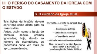26
3. O cuidado da Igreja atual.
Tais lições da história devem
servir-nos como alerta para os
nossos dias.
Antes, assim como a Igreja do
primeiro século, éramos
ignorados; hoje, devido ao
número de evangélicos, os
poderosos cada vez mais se
aproximam de nós.
III. O PERIGO DO CASAMENTO DA IGREJA COM
O ESTADO
 