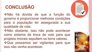 30
CONCLUSÃO
Não há dúvida de que a função do
governo é proporcionar melhores condições
para a população ter assegurada a sua
qualidade de vida.
Não obstante, isso não pode acontecer
como sistema de troca de voto para que
projetos imorais sepultem os bons valores.
Que possamos ser vigilantes para que
isso não venha acontecer.
 