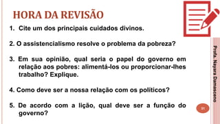 31
HORA DA REVISÃO
1. Cite um dos principais cuidados divinos.
2. O assistencialismo resolve o problema da pobreza?
3. Em sua opinião, qual seria o papel do governo em
relação aos pobres: alimentá-los ou proporcionar-lhes
trabalho? Explique.
4. Como deve ser a nossa relação com os políticos?
5. De acordo com a lição, qual deve ser a função do
governo?
Profa.NayaraDamasceno
 