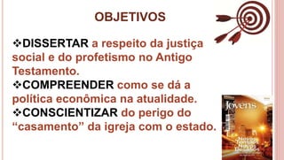 OBJETIVOS
4
DISSERTAR a respeito da justiça
social e do profetismo no Antigo
Testamento.
COMPREENDER como se dá a
política econômica na atualidade.
CONSCIENTIZAR do perigo do
“casamento” da igreja com o estado.
 