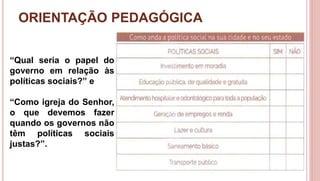 ORIENTAÇÃO PEDAGÓGICA
5
“Qual seria o papel do
governo em relação às
políticas sociais?” e
“Como igreja do Senhor,
o que devemos fazer
quando os governos não
têm políticas sociais
justas?”.
 