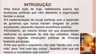 INTRODUÇÃO
6
Na breve lição de hoje, refletiremos acerca das
mudanças políticas que vêm alterando a organização
familiar e social.
A implementação de novas políticas com a ascensão
de governos que nunca haviam chegado ao poder
surpreende, causando impacto econômico positivo.
Entretanto, ao mesmo tempo em que proporcionam
melhorias na qualidade de vida dos cidadãos, esses
mesmos regimes introduzem políticas de minorias
bastante perigosas.
Até que ponto o populismo não está “dando com uma
mão” para “tirar com dez outras”, fazendo com que até
mesmo a moralidade seja extinta?
 