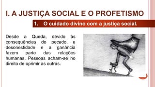 8
1. O cuidado divino com a justiça social.
Desde a Queda, devido às
consequências do pecado, a
desonestidade e a ganância
fazem parte das relações
humanas. Pessoas acham-se no
direito de oprimir as outras.
I. A JUSTIÇA SOCIAL E O PROFETISMO
 