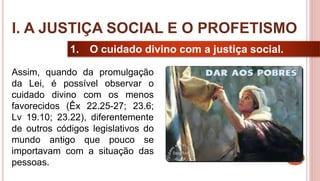 9
1. O cuidado divino com a justiça social.
Assim, quando da promulgação
da Lei, é possível observar o
cuidado divino com os menos
favorecidos (Êx 22.25-27; 23.6;
Lv 19.10; 23.22), diferentemente
de outros códigos legislativos do
mundo antigo que pouco se
importavam com a situação das
pessoas.
I. A JUSTIÇA SOCIAL E O PROFETISMO
 