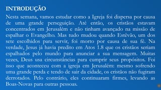 Nesta semana, vamos estudar como a Igreja foi dispersa por causa
de uma grande perseguição. Até então, os cristãos estavam
concentrados em Jerusalém e não tinham avançado na missão de
espalhar o Evangelho. Mas tudo mudou quando Estêvão, um dos
sete escolhidos para servir, foi morto por causa de sua fé. Na
verdade, Jesus já havia predito em Atos 1.8 que os cristãos seriam
espalhados pelo mundo para anunciar a sua mensagem. Muitas
vezes, Deus usa circunstâncias para cumprir seus propósitos. Foi
isso que aconteceu com a igreja em Jerusalém: mesmo sofrendo
uma grande perda e tendo de sair da cidade, os cristãos não fugiram
derrotados. Pelo contrário, eles continuaram firmes, levando as
Boas-Novas para outras pessoas.
INTRODUÇÃO
10
 