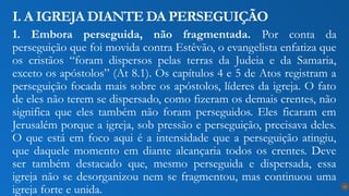 1. Embora perseguida, não fragmentada. Por conta da
perseguição que foi movida contra Estêvão, o evangelista enfatiza que
os cristãos “foram dispersos pelas terras da Judeia e da Samaria,
exceto os apóstolos” (At 8.1). Os capítulos 4 e 5 de Atos registram a
perseguição focada mais sobre os apóstolos, líderes da igreja. O fato
de eles não terem se dispersado, como fizeram os demais crentes, não
significa que eles também não foram perseguidos. Eles ficaram em
Jerusalém porque a igreja, sob pressão e perseguição, precisava deles.
O que está em foco aqui é a intensidade que a perseguição atingiu,
que daquele momento em diante alcançaria todos os crentes. Deve
ser também destacado que, mesmo perseguida e dispersada, essa
igreja não se desorganizou nem se fragmentou, mas continuou uma
igreja forte e unida.
I. A IGREJA DIANTE DA PERSEGUIÇÃO
13
 