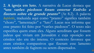 2. A igreja em luto. A narrativa de Lucas destaca que
“uns varões piedosos foram enterrar Estêvão e
fizeram sobre ele grande pranto” (At 8.2). A palavra
kophetós, traduzida aqui como “pranto” significa também
“choro”, “lamentação” e “luto”. Lucas nos informa que
esse pranto foi feito por “varões piedosos”. O texto não
especifica quem eram eles. Alguns acreditam que fossem
judeus que viviam em Jerusalém e cuja oposição aos
cristãos não era tão intensa. O contexto favorece que
eram cristãos compassivos que fizeram esse lamento
antes também de fugirem ou serem dispersados. 14
 