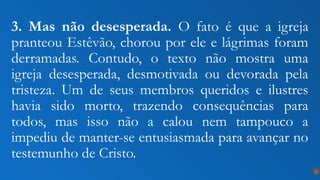 3. Mas não desesperada. O fato é que a igreja
pranteou Estêvão, chorou por ele e lágrimas foram
derramadas. Contudo, o texto não mostra uma
igreja desesperada, desmotivada ou devorada pela
tristeza. Um de seus membros queridos e ilustres
havia sido morto, trazendo consequências para
todos, mas isso não a calou nem tampouco a
impediu de manter-se entusiasmada para avançar no
testemunho de Cristo.
15
 