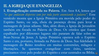 1. Evangelização centrada na Palavra. Em Atos 8.4, lemos que
“os que andavam dispersos iam por toda parte anunciando a palavra”. Esse
versículo mostra que a Igreja Primitiva era movida pelo poder do
Espírito Santo, ou seja, cheia da presença divina para levar a
mensagem de Jesus adiante. Mas, além disso, a Igreja de Jerusalém
também era focada na Palavra de Deus. Os cristãos que foram
espalhados por diferentes lugares não pararam de falar sobre as
Boas-Novas de Jesus. A Igreja Primitiva operava sob o Espírito
Santo e era, portanto, firmada na Palavra de Deus. Sua fidelidade à
mensagem do Reino resultou em muitas conversões, milagres e
libertações. Se queremos evangelizar com êxito, também
precisamos viver pelo poder do Espírito e estar centrados na Bíblia.
II. A IGREJA QUE EVANGELIZA
18
 
