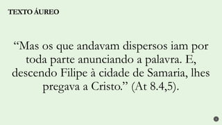 TEXTO ÁUREO
2
“Mas os que andavam dispersos iam por
toda parte anunciando a palavra. E,
descendo Filipe à cidade de Samaria, lhes
pregava a Cristo.” (At 8.4,5).
 
