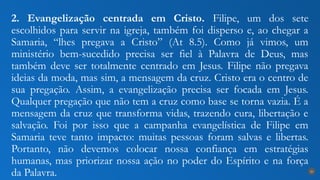 2. Evangelização centrada em Cristo. Filipe, um dos sete
escolhidos para servir na igreja, também foi disperso e, ao chegar a
Samaria, “lhes pregava a Cristo” (At 8.5). Como já vimos, um
ministério bem-sucedido precisa ser fiel à Palavra de Deus, mas
também deve ser totalmente centrado em Jesus. Filipe não pregava
ideias da moda, mas sim, a mensagem da cruz. Cristo era o centro de
sua pregação. Assim, a evangelização precisa ser focada em Jesus.
Qualquer pregação que não tem a cruz como base se torna vazia. É a
mensagem da cruz que transforma vidas, trazendo cura, libertação e
salvação. Foi por isso que a campanha evangelística de Filipe em
Samaria teve tanto impacto: muitas pessoas foram salvas e libertas.
Portanto, não devemos colocar nossa confiança em estratégias
humanas, mas priorizar nossa ação no poder do Espírito e na força
da Palavra. 20
 