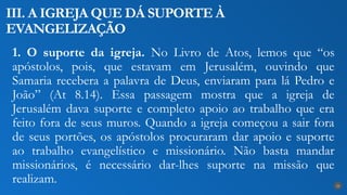 1. O suporte da igreja. No Livro de Atos, lemos que “os
apóstolos, pois, que estavam em Jerusalém, ouvindo que
Samaria recebera a palavra de Deus, enviaram para lá Pedro e
João” (At 8.14). Essa passagem mostra que a igreja de
Jerusalém dava suporte e completo apoio ao trabalho que era
feito fora de seus muros. Quando a igreja começou a sair fora
de seus portões, os apóstolos procuraram dar apoio e suporte
ao trabalho evangelístico e missionário. Não basta mandar
missionários, é necessário dar-lhes suporte na missão que
realizam.
III. A IGREJA QUE DÁ SUPORTE À
EVANGELIZAÇÃO
24
 