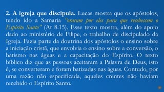 2. A igreja que discipula. Lucas mostra que os apóstolos,
tendo ido a Samaria “oraram por eles para que recebessem o
Espírito Santo” (At 8.15). Esse texto mostra, além do apoio
dado ao ministério de Filipe, o trabalho de discipulado da
Igreja. Fazia parte da doutrina dos apóstolos o ensino sobre
a iniciação cristã, que envolvia o ensino sobre a conversão, o
batismo nas águas e a capacitação do Espírito. O texto
bíblico diz que as pessoas aceitaram a Palavra de Deus, isto
é, se converteram e foram batizadas nas águas. Contudo, por
uma razão não especificada, aqueles crentes não haviam
recebido o Espírito Santo.
25
 