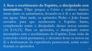 3. Sem o recebimento do Espírito, o discipulado está
incompleto. Filipe pregou a Cristo e realizou muitos
sinais entre os samaritanos, levando-os à fé e ao batismo
nas águas. Mais tarde, os apóstolos Pedro e João foram
enviados para que recebessem o Espírito Santo,
completando assim o discipulado desses novos crentes
(At 8.14,15). Para os apóstolos, o discipulado estava
incompleto sem o recebimento do Espírito. Essa visão da
conversão cristã permanece, e devemos levar os novos na
fé a desfrutarem da experiência pentecostal, assim como
fizeram os apóstolos. 26
 