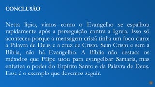 Nesta lição, vimos como o Evangelho se espalhou
rapidamente após a perseguição contra a Igreja. Isso só
aconteceu porque a mensagem cristã tinha um foco claro:
a Palavra de Deus e a cruz de Cristo. Sem Cristo e sem a
Bíblia, não há Evangelho. A Bíblia não destaca os
métodos que Filipe usou para evangelizar Samaria, mas
enfatiza o poder do Espírito Santo e da Palavra de Deus.
Esse é o exemplo que devemos seguir.
CONCLUSÃO
28
 