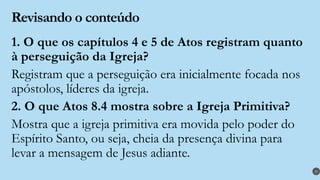 Revisando o conteúdo
1. O que os capítulos 4 e 5 de Atos registram quanto
à perseguição da Igreja?
Registram que a perseguição era inicialmente focada nos
apóstolos, líderes da igreja.
2. O que Atos 8.4 mostra sobre a Igreja Primitiva?
Mostra que a igreja primitiva era movida pelo poder do
Espírito Santo, ou seja, cheia da presença divina para
levar a mensagem de Jesus adiante.
29
 