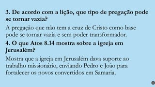 3. De acordo com a lição, que tipo de pregação pode
se tornar vazia?
A pregação que não tem a cruz de Cristo como base
pode se tornar vazia e sem poder transformador.
4. O que Atos 8.14 mostra sobre a igreja em
Jerusalém?
Mostra que a igreja em Jerusalém dava suporte ao
trabalho missionário, enviando Pedro e João para
fortalecer os novos convertidos em Samaria.
30
 