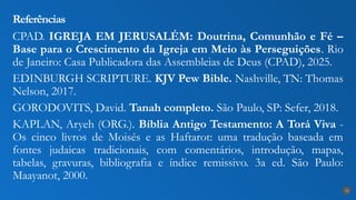 CPAD. IGREJA EM JERUSALÉM: Doutrina, Comunhão e Fé –
Base para o Crescimento da Igreja em Meio às Perseguições. Rio
de Janeiro: Casa Publicadora das Assembleias de Deus (CPAD), 2025.
EDINBURGH SCRIPTURE. KJV Pew Bible. Nashville, TN: Thomas
Nelson, 2017.
GORODOVITS, David. Tanah completo. São Paulo, SP: Sefer, 2018.
KAPLAN, Aryeh (ORG.). Bíblia Antigo Testamento: A Torá Viva -
Os cinco livros de Moisés e as Haftarot: uma tradução baseada em
fontes judaicas tradicionais, com comentários, introdução, mapas,
tabelas, gravuras, bibliografia e índice remissivo. 3a ed. São Paulo:
Maayanot, 2000.
Referências
32
 