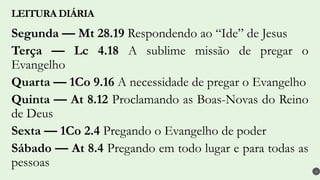 Segunda — Mt 28.19 Respondendo ao “Ide” de Jesus
Terça — Lc 4.18 A sublime missão de pregar o
Evangelho
Quarta — 1Co 9.16 A necessidade de pregar o Evangelho
Quinta — At 8.12 Proclamando as Boas-Novas do Reino
de Deus
Sexta — 1Co 2.4 Pregando o Evangelho de poder
Sábado — At 8.4 Pregando em todo lugar e para todas as
pessoas
LEITURA DIÁRIA
4
 