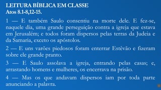 1 — E também Saulo consentiu na morte dele. E fez-se,
naquele dia, uma grande perseguição contra a igreja que estava
em Jerusalém; e todos foram dispersos pelas terras da Judeia e
da Samaria, exceto os apóstolos.
2 — E uns varões piedosos foram enterrar Estêvão e fizeram
sobre ele grande pranto.
3 — E Saulo assolava a igreja, entrando pelas casas; e,
arrastando homens e mulheres, os encerrava na prisão.
4 — Mas os que andavam dispersos iam por toda parte
anunciando a palavra.
LEITURA BÍBLICA EM CLASSE
Atos 8.1-8,12-15.
6
 