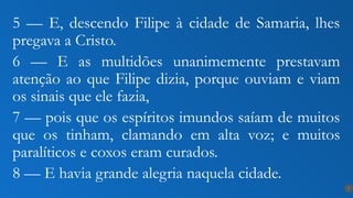 5 — E, descendo Filipe à cidade de Samaria, lhes
pregava a Cristo.
6 — E as multidões unanimemente prestavam
atenção ao que Filipe dizia, porque ouviam e viam
os sinais que ele fazia,
7 — pois que os espíritos imundos saíam de muitos
que os tinham, clamando em alta voz; e muitos
paralíticos e coxos eram curados.
8 — E havia grande alegria naquela cidade.
7
 