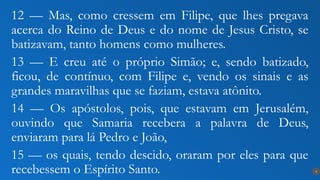 12 — Mas, como cressem em Filipe, que lhes pregava
acerca do Reino de Deus e do nome de Jesus Cristo, se
batizavam, tanto homens como mulheres.
13 — E creu até o próprio Simão; e, sendo batizado,
ficou, de contínuo, com Filipe e, vendo os sinais e as
grandes maravilhas que se faziam, estava atônito.
14 — Os apóstolos, pois, que estavam em Jerusalém,
ouvindo que Samaria recebera a palavra de Deus,
enviaram para lá Pedro e João,
15 — os quais, tendo descido, oraram por eles para que
recebessem o Espírito Santo. 8
 