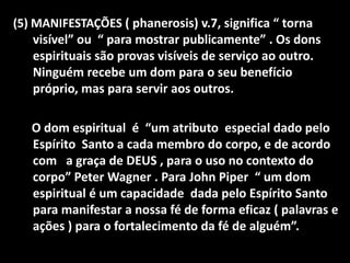 (5) MANIFESTAÇÕES ( phanerosis) v.7, significa “ torna
    visível” ou “ para mostrar publicamente” . Os dons
    espirituais são provas visíveis de serviço ao outro.
    Ninguém recebe um dom para o seu benefício
    próprio, mas para servir aos outros.

   O dom espiritual é “um atributo especial dado pelo
   Espírito Santo a cada membro do corpo, e de acordo
   com a graça de DEUS , para o uso no contexto do
   corpo” Peter Wagner . Para John Piper “ um dom
   espiritual é um capacidade dada pelo Espírito Santo
   para manifestar a nossa fé de forma eficaz ( palavras e
   ações ) para o fortalecimento da fé de alguém”.
 