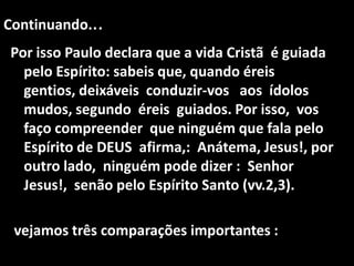 Continuando...
Por isso Paulo declara que a vida Cristã é guiada
  pelo Espírito: sabeis que, quando éreis
  gentios, deixáveis conduzir-vos aos ídolos
  mudos, segundo éreis guiados. Por isso, vos
  faço compreender que ninguém que fala pelo
  Espírito de DEUS afirma,: Anátema, Jesus!, por
  outro lado, ninguém pode dizer : Senhor
  Jesus!, senão pelo Espírito Santo (vv.2,3).

 vejamos três comparações importantes :
 