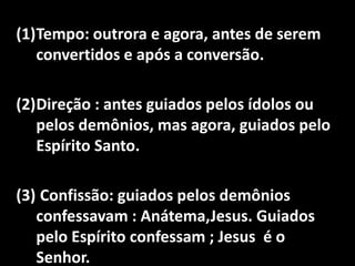 (1)Tempo: outrora e agora, antes de serem
   convertidos e após a conversão.

(2)Direção : antes guiados pelos ídolos ou
   pelos demônios, mas agora, guiados pelo
   Espírito Santo.

(3) Confissão: guiados pelos demônios
   confessavam : Anátema,Jesus. Guiados
   pelo Espírito confessam ; Jesus é o
   Senhor.
 