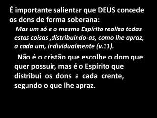 É importante salientar que DEUS concede
os dons de forma soberana:
 Mas um só e o mesmo Espírito realiza todas
 estas coisas ,distribuindo-as, como lhe apraz,
 a cada um, individualmente (v.11).
  Não é o cristão que escolhe o dom que
 quer possuir, mas é o Espírito que
 distribui os dons a cada crente,
 segundo o que lhe apraz.
 