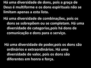 Há uma diversidade de dons, pois a graça de
Deus é multiforme e os dons espirituais não se
limitam apenas a esta lista.
Há uma diversidade de combinações, pois os
 dons se sobrepõem ou se completam. Há uma
 diversidade de categorias,pois há dons de
 comunicação e dons para o serviço.

Há uma diversidade de poder,pois os dons são
 ordinários e extraordinários. Há uma
 diversidade de valor, pois os dons são
 diferentes em honra e força.
 