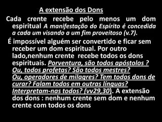 A extensão dos Dons
Cada crente recebe pelo menos um dom
  espiritual A manifestação do Espírito é concedida
  a cada um visando a um fim proveitoso (v.7).
É impossível alguém ser convertido e ficar sem
 receber um dom espiritual. Por outro
 lado,nenhum crente recebe todos os dons
 espirituais. Porventura, são todos apóstolos ?
 Ou, todos profetas? São todos mestres?
 Ou, operadores de milagres? Tem todos dons de
 curar? Falam todos em outras línguas?
 Interpretam-nas todos? (vv29,30). A extensão
 dos dons : nenhum crente sem dom e nenhum
 crente com todos os dons
 
