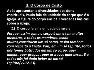 3. O Corpo de Cristo
Após apresentar a diversidades dos dons
espirituais, Paulo fala da unidade do corpo que é a
igreja. A figura do corpo ensina 3 verdades básicas
sobre a igreja:
   (1) O corpo fala na unidade da igreja
Porque, assim como o corpo é um e tem muitos
membros, e todos os membros, sendo
muitos,constituem um só corpo, assim também
com respeito a Cristo. Pois, em um só Espírito, todos
nós fomos batizados em um só corpo, quer
judeus, quer gregos , quer escravos quer livres. E a
todos nós foi dado beber de um só
Espírito(vv.12,13).
 