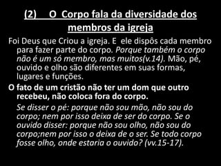 (2)   O Corpo fala da diversidade dos
             membros da igreja
Foi Deus que Criou a igreja. E ele dispôs cada membro
  para fazer parte do corpo. Porque também o corpo
  não é um só membro, mas muitos(v.14). Mão, pé,
  ouvido e olho são diferentes em suas formas,
  lugares e funções.
O fato de um cristão não ter um dom que outro
  recebeu, não coloca fora do corpo.
  Se disser o pé: porque não sou mão, não sou do
  corpo; nem por isso deixa de ser do corpo. Se o
  ouvido disser: porque não sou olho, não sou do
  corpo;nem por isso o deixa de o ser. Se todo corpo
  fosse olho, onde estaria o ouvido? (vv.15-17).
 