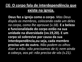 (3) O corpo fala de interdependência que
             existe na igreja.
 Deus fez a igreja como o corpo. Mas Deus
 dispôs os membros, colocando cada um deles
 no corpo, como lhe aprouve (v.18). E a beleza
 e funcionalidade do corpo estão na sua
 unidade na diversidade (vv.19,20). E um
 corpo só sobrevive por causa da sua
 interdependência,ou seja, cada membro
 precisa um do outro. Não podem os olhos
 dizer a mão: não precisamos de ti; nem ainda
 a cabeça, aos pé: não preciso de vós (v.21).
 