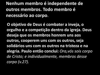 Nenhum membro é independente de
outros membros. Todo membro é
necessário ao corpo.
O objetivo de Deus é combater a inveja, o
orgulho e a competição dentro da igreja. Deus
deseja que os membros honrem uns aos
outros, cooperem uns com os outros, seja
solidários uns com os outros na tristeza e na
alegria. Paulo então conclui: Ora,vós sois corpo
de Cristo; e individualmente, membros desse
corpo (v.27).
 