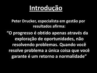 Introdução
  Peter Drucker, especialista em gestão por
             resultados afirma:
“O progresso é obtido apenas através da
    exploração de oportunidades, não
   resolvendo problemas. Quando você
 resolve problema a única coisa que você
  garante é um retorno a normalidade”
 