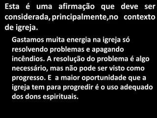 Esta é uma afirmação que deve ser
considerada, principalmente,no contexto
de igreja.
 Gastamos muita energia na igreja só
 resolvendo problemas e apagando
 incêndios. A resolução do problema é algo
 necessário, mas não pode ser visto como
 progresso. E a maior oportunidade que a
 igreja tem para progredir é o uso adequado
 dos dons espirituais.
 