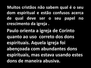 Muitos cristãos não sabem qual é o seu
dom espiritual e estão confusos acerca
de qual deve ser o seu papel no
crescimento da igreja .
Paulo orienta a igreja de Corinto
quanto ao uso correto dos dons
espirituais. Aquela igreja foi
abençoada com abundantes dons
espirituais, mas estava usando estes
dons de maneira abusiva.
 