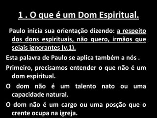 1 . O que é um Dom Espiritual.
 Paulo inicia sua orientação dizendo: a respeito
  dos dons espirituais, não quero, irmãos que
  sejais ignorantes (v.1).
Esta palavra de Paulo se aplica também a nós .
Primeiro, precisamos entender o que não é um
  dom espiritual.
O dom não é um talento nato ou uma
  capacidade natural.
O dom não é um cargo ou uma posção que o
  crente ocupa na igreja.
 