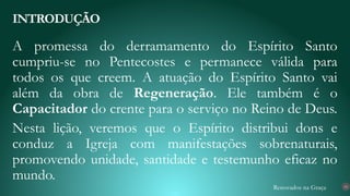 Renovados na Graça
A promessa do derramamento do Espírito Santo
cumpriu-se no Pentecostes e permanece válida para
todos os que creem. A atuação do Espírito Santo vai
além da obra de Regeneração. Ele também é o
Capacitador do crente para o serviço no Reino de Deus.
Nesta lição, veremos que o Espírito distribui dons e
conduz a Igreja com manifestações sobrenaturais,
promovendo unidade, santidade e testemunho eficaz no
mundo.
INTRODUÇÃO
10
 
