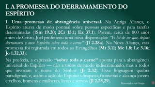 Renovados na Graça
1. Uma promessa de abrangência universal. Na Antiga Aliança, o
Espírito atuava de modo pontual sobre pessoas específicas e para tarefas
determinadas (1Sm 19.20; 2Cr 15.1; Ez 37.1). Porém, cerca de 800 anos
antes de Cristo, Joel profetizou uma nova dispensação: “E há de ser que, depois
derramarei o meu Espírito sobre toda a carne” (Jl 2.28a). Na Nova Aliança, essa
promessa foi registrada em todos os Evangelhos (Mt 3.11; Mc 1.8; Lc 3.16;
Jo 1.32,33).
Na profecia, a expressão “sobre toda a carne” aponta para a abrangência
universal do Espírito — não a todos de modo indiscriminado, mas a todos
que invocam o nome do Senhor (Jl 2.32). Essa linguagem quebra
paradigmas, e, assim a ação do Espírito ultrapassa fronteiras e alcança jovens
e velhos, homens e mulheres, livres e servos (Jl 2.28,29).
I. A PROMESSA DO DERRAMAMENTO DO
ESPÍRITO
14
 