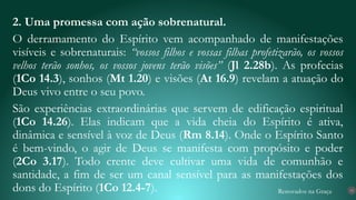 Renovados na Graça
2. Uma promessa com ação sobrenatural.
O derramamento do Espírito vem acompanhado de manifestações
visíveis e sobrenaturais: “vossos filhos e vossas filhas profetizarão, os vossos
velhos terão sonhos, os vossos jovens terão visões” (Jl 2.28b). As profecias
(1Co 14.3), sonhos (Mt 1.20) e visões (At 16.9) revelam a atuação do
Deus vivo entre o seu povo.
São experiências extraordinárias que servem de edificação espiritual
(1Co 14.26). Elas indicam que a vida cheia do Espírito é ativa,
dinâmica e sensível à voz de Deus (Rm 8.14). Onde o Espírito Santo
é bem-vindo, o agir de Deus se manifesta com propósito e poder
(2Co 3.17). Todo crente deve cultivar uma vida de comunhão e
santidade, a fim de ser um canal sensível para as manifestações dos
dons do Espírito (1Co 12.4-7). 15
 