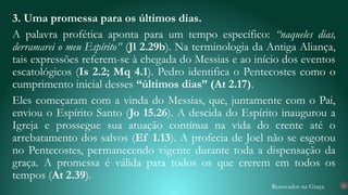 Renovados na Graça
3. Uma promessa para os últimos dias.
A palavra profética aponta para um tempo específico: “naqueles dias,
derramarei o meu Espírito” (Jl 2.29b). Na terminologia da Antiga Aliança,
tais expressões referem-se à chegada do Messias e ao início dos eventos
escatológicos (Is 2.2; Mq 4.1). Pedro identifica o Pentecostes como o
cumprimento inicial desses “últimos dias” (At 2.17).
Eles começaram com a vinda do Messias, que, juntamente com o Pai,
enviou o Espírito Santo (Jo 15.26). A descida do Espírito inaugurou a
Igreja e prossegue sua atuação contínua na vida do crente até o
arrebatamento dos salvos (Ef 1.13). A profecia de Joel não se esgotou
no Pentecostes, permanecendo vigente durante toda a dispensação da
graça. A promessa é válida para todos os que crerem em todos os
tempos (At 2.39).
16
 