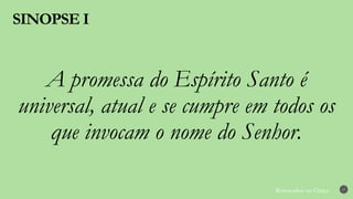 Renovados na Graça
SINOPSE I
17
A promessa do Espírito Santo é
universal, atual e se cumpre em todos os
que invocam o nome do Senhor.
 